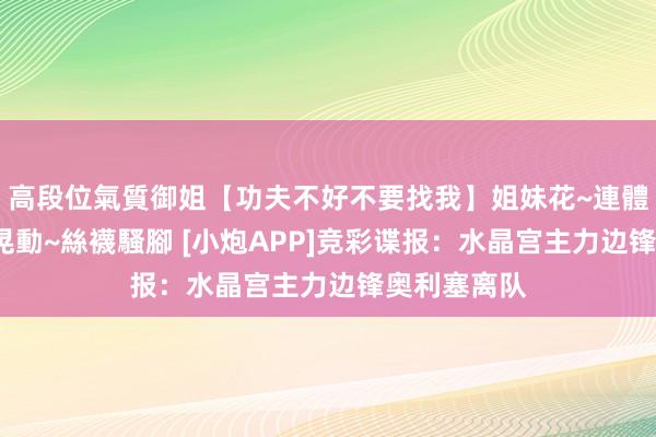 高段位氣質御姐【功夫不好不要找我】姐妹花~連體絲襪~大奶晃動~絲襪騷腳 [小炮APP]竞彩谍报：水晶宫主力边锋奥利塞离队