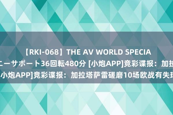 【RKI-068】THE AV WORLD SPECIAL あなただけに 最高のオナニーサポート36回転480分 [小炮APP]竞彩谍报：加拉塔萨雷磋磨10场欧战有失球