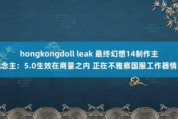 hongkongdoll leak 最终幻想14制作主说念主：5.0生效在商量之内 正在不雅察国服工作器情况