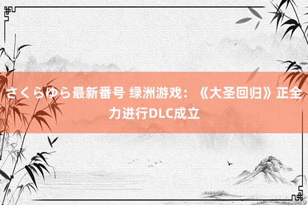 さくらゆら最新番号 绿洲游戏：《大圣回归》正全力进行DLC成立