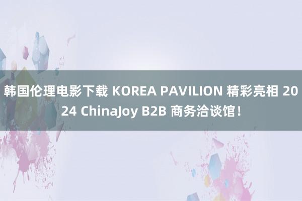 韩国伦理电影下载 KOREA PAVILION 精彩亮相 2024 ChinaJoy B2B 商务洽谈馆！