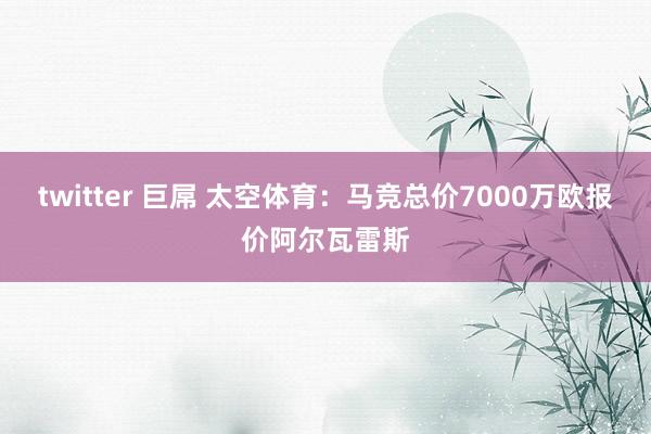 twitter 巨屌 太空体育：马竞总价7000万欧报价阿尔瓦雷斯