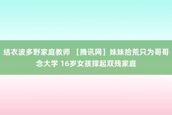 结衣波多野家庭教师 【腾讯网】妹妹拾荒只为哥哥念大学 16岁女孩撑起双残家庭