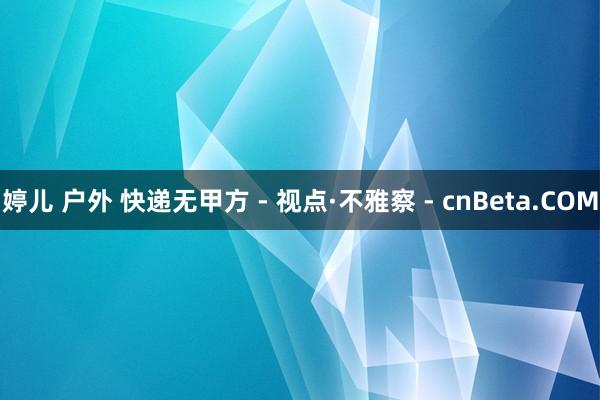 婷儿 户外 快递无甲方 - 视点·不雅察 - cnBeta.COM