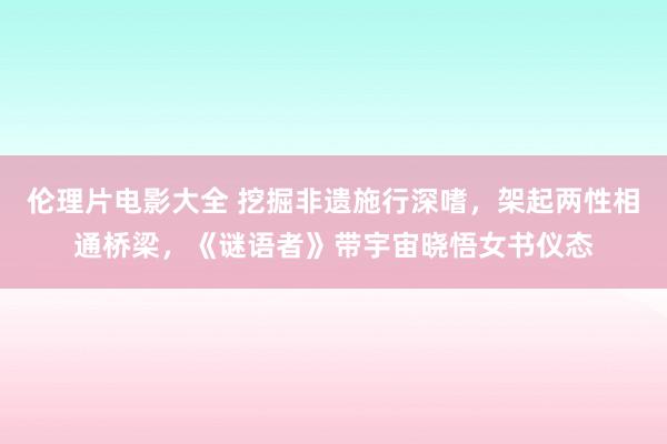 伦理片电影大全 挖掘非遗施行深嗜，架起两性相通桥梁，《谜语者》带宇宙晓悟女书仪态