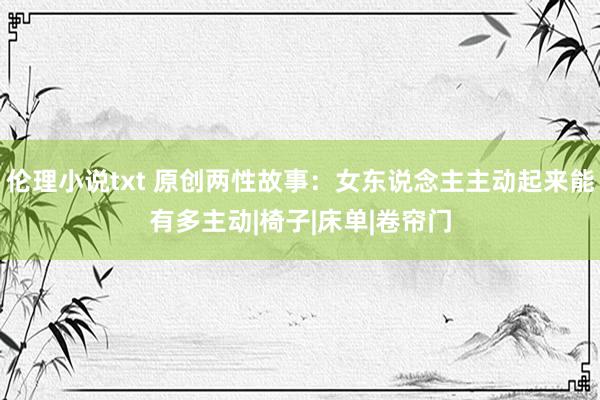 伦理小说txt 原创两性故事：女东说念主主动起来能有多主动|椅子|床单|卷帘门