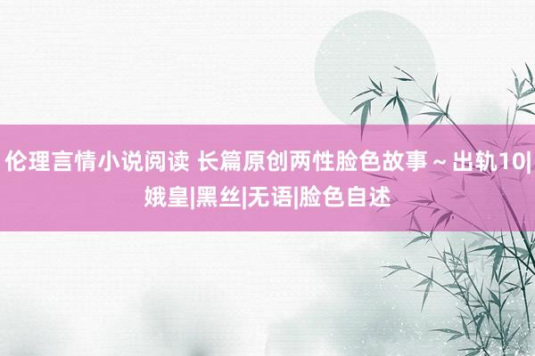 伦理言情小说阅读 长篇原创两性脸色故事～出轨10|娥皇|黑丝|无语|脸色自述