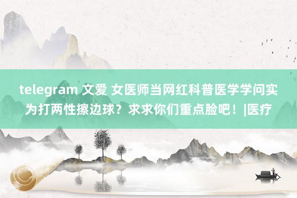 telegram 文爱 女医师当网红科普医学学问实为打两性擦边球？求求你们重点脸吧！|医疗