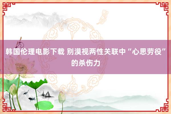 韩国伦理电影下载 别漠视两性关联中“心思劳役”的杀伤力