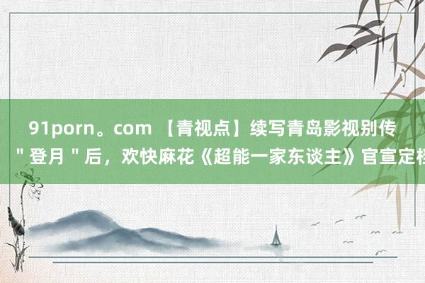 91porn。com 【青视点】续写青岛影视别传！＂登月＂后，欢快麻花《超能一家东谈主》官宣定档