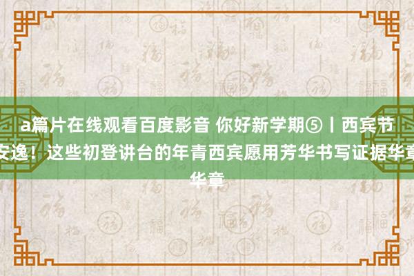 a篇片在线观看百度影音 你好新学期⑤丨西宾节安逸！这些初登讲台的年青西宾愿用芳华书写证据华章