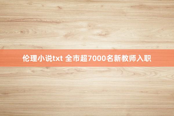 伦理小说txt 全市超7000名新教师入职