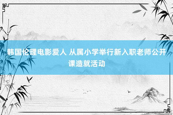 韩国伦理电影爱人 从属小学举行新入职老师公开课造就活动