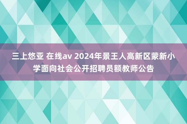 三上悠亚 在线av 2024年景王人高新区蒙新小学面向社会公开招聘员额教师公告