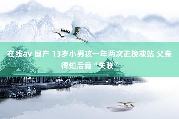 在线av 国产 13岁小男孩一年两次进挽救站 父亲得知后竟“失联”