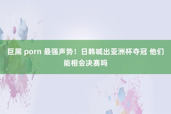 巨屌 porn 最强声势！日韩喊出亚洲杯夺冠 他们能相会决赛吗