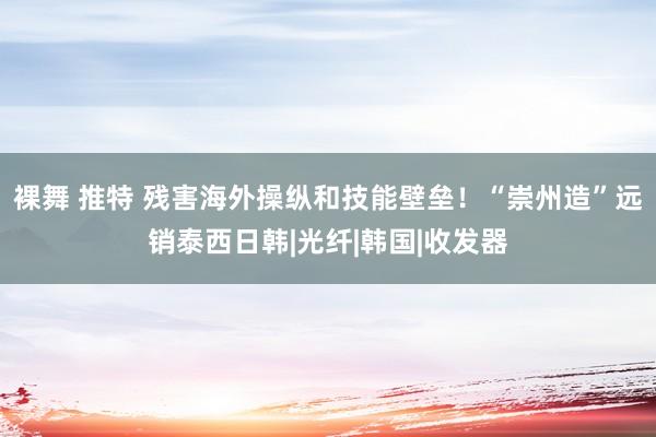 裸舞 推特 残害海外操纵和技能壁垒！“崇州造”远销泰西日韩|光纤|韩国|收发器