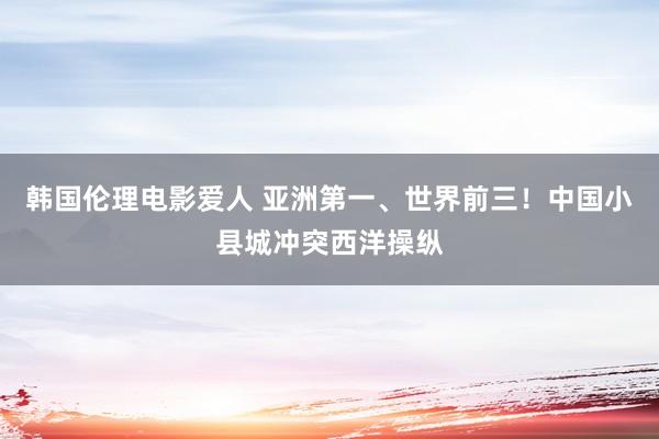 韩国伦理电影爱人 亚洲第一、世界前三！中国小县城冲突西洋操纵