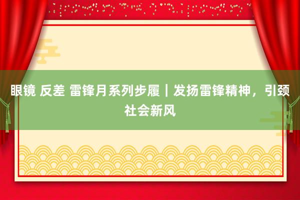 眼镜 反差 雷锋月系列步履｜发扬雷锋精神，引颈社会新风