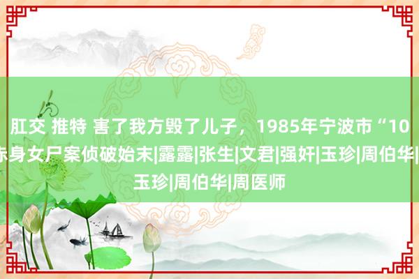 肛交 推特 害了我方毁了儿子，1985年宁波市“10·25”赤身女尸案侦破始末|露露|张生|文君|强奸|玉珍|周伯华|周医师