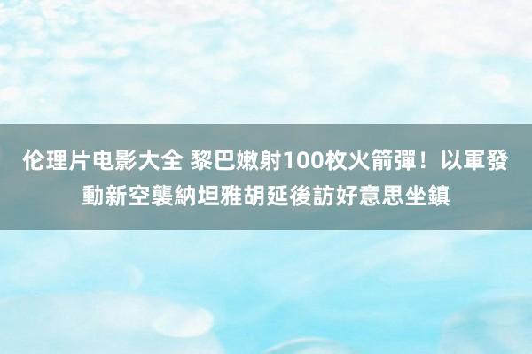 伦理片电影大全 黎巴嫩射100枚火箭彈！以軍發動新空襲　納坦雅胡延後訪好意思坐鎮