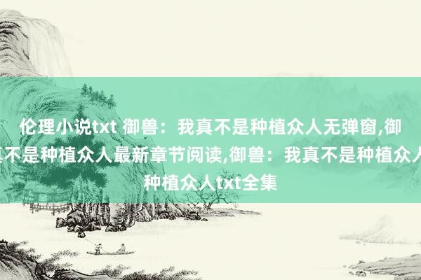 伦理小说txt 御兽：我真不是种植众人无弹窗,御兽：我真不是种植众人最新章节阅读,御兽：我真不是种植众人txt全集