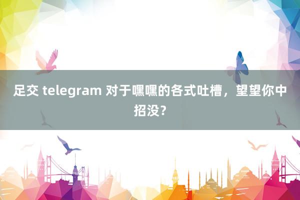 足交 telegram 对于嘿嘿的各式吐槽，望望你中招没？