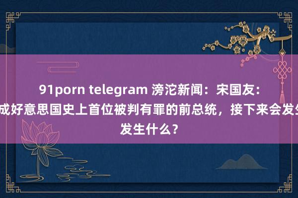 91porn telegram 滂沱新闻：宋国友：特朗普成好意思国史上首位被判有罪的前总统，接下来会发生什么？