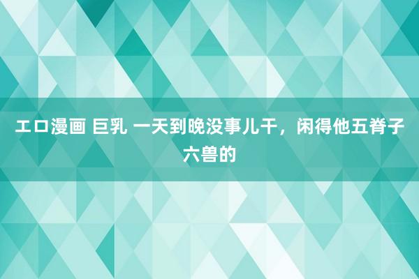 エロ漫画 巨乳 一天到晚没事儿干，闲得他五脊子六兽的