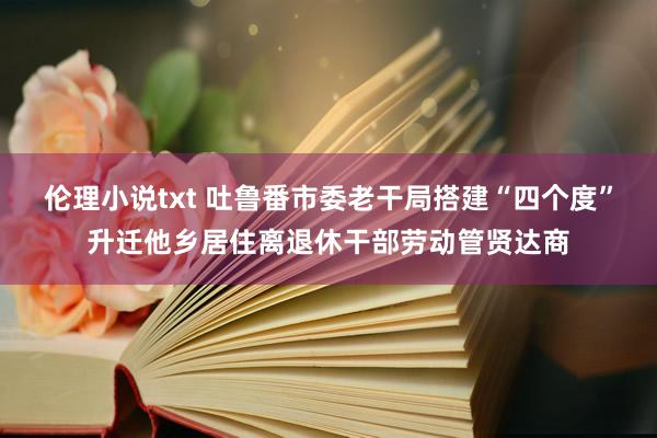 伦理小说txt 吐鲁番市委老干局搭建“四个度”升迁他乡居住离退休干部劳动管贤达商