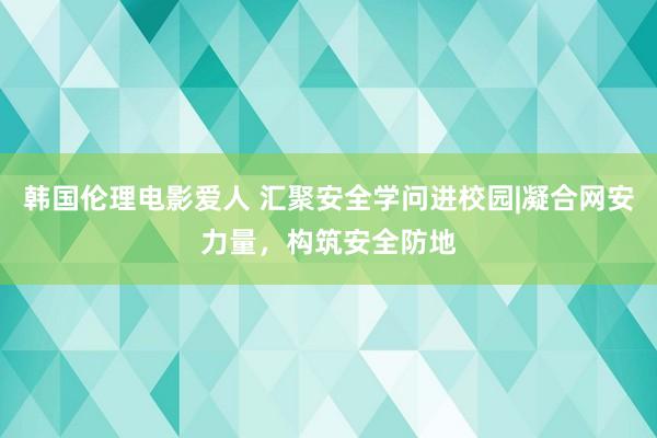 韩国伦理电影爱人 汇聚安全学问进校园|凝合网安力量，构筑安全防地