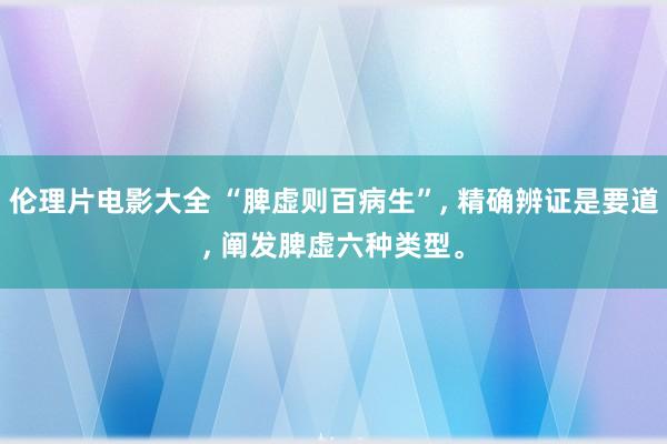 伦理片电影大全 “脾虚则百病生”, 精确辨证是要道, 阐发脾虚六种类型。