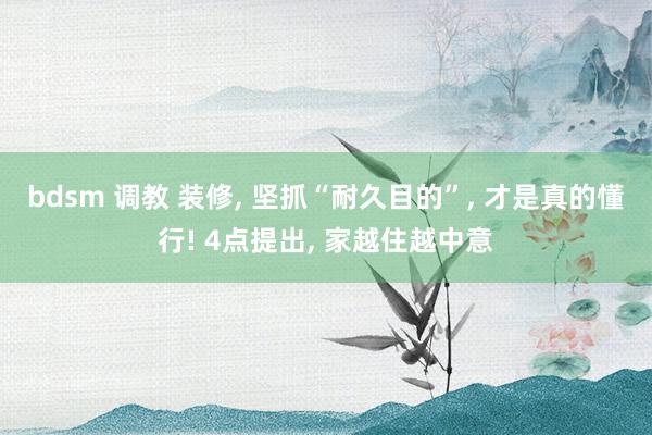 bdsm 调教 装修, 坚抓“耐久目的”, 才是真的懂行! 4点提出, 家越住越中意