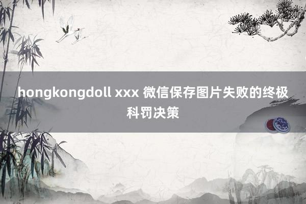 hongkongdoll xxx 微信保存图片失败的终极科罚决策