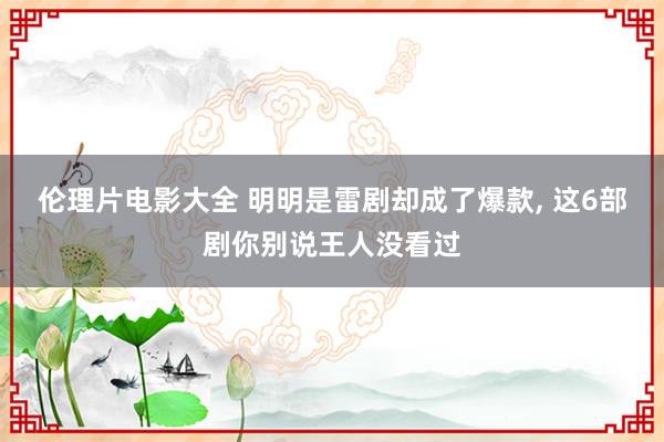 伦理片电影大全 明明是雷剧却成了爆款, 这6部剧你别说王人没看过